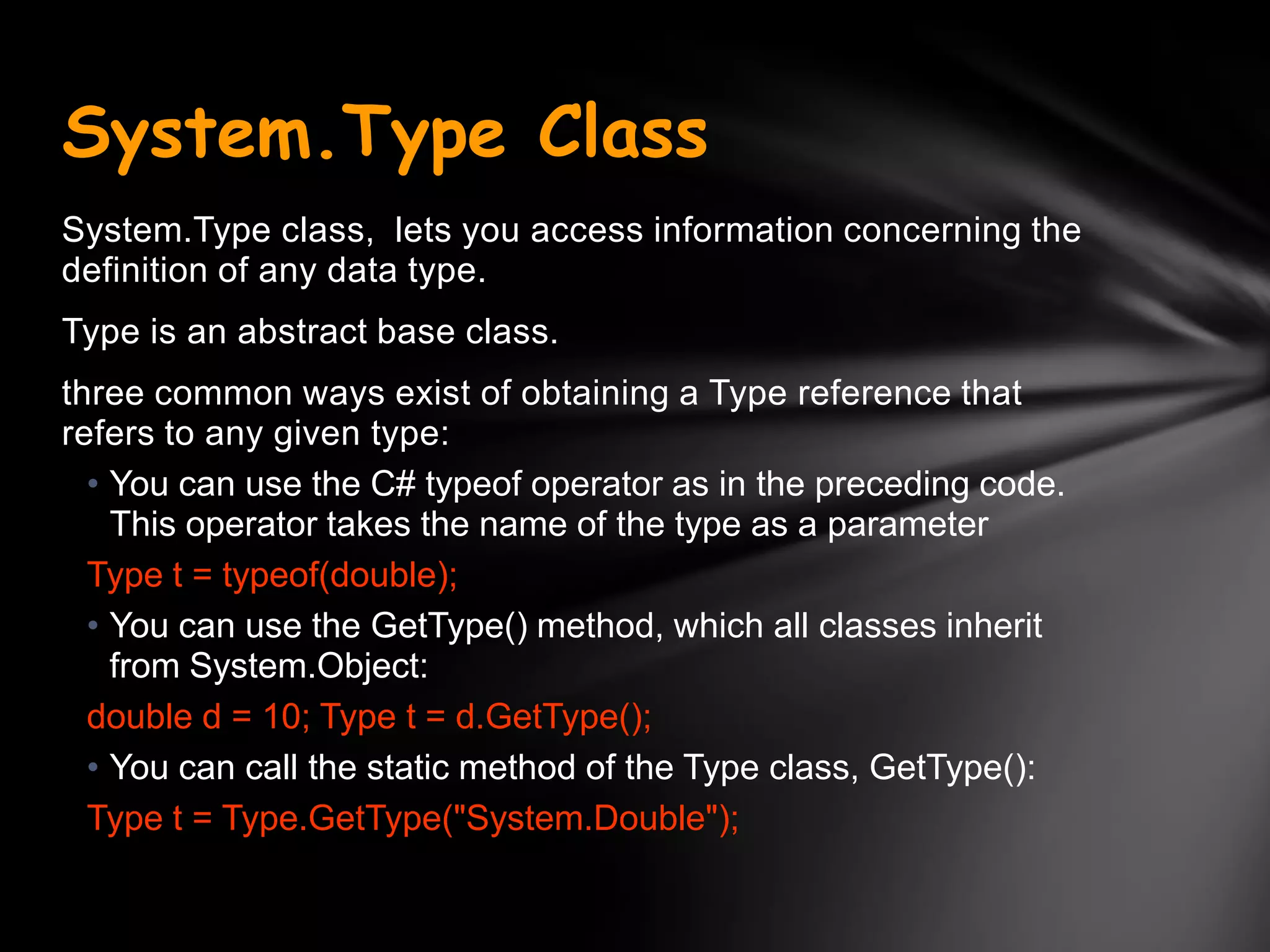 System.Type Class
System.Type class, lets you access information concerning the
definition of any data type.
Type is an abstract base class.
three common ways exist of obtaining a Type reference that
refers to any given type:
  • You can use the C# typeof operator as in the preceding code.
    This operator takes the name of the type as a parameter
  Type t = typeof(double);
  • You can use the GetType() method, which all classes inherit
    from System.Object:
  double d = 10; Type t = d.GetType();
  • You can call the static method of the Type class, GetType():
  Type t = Type.GetType("System.Double");
 