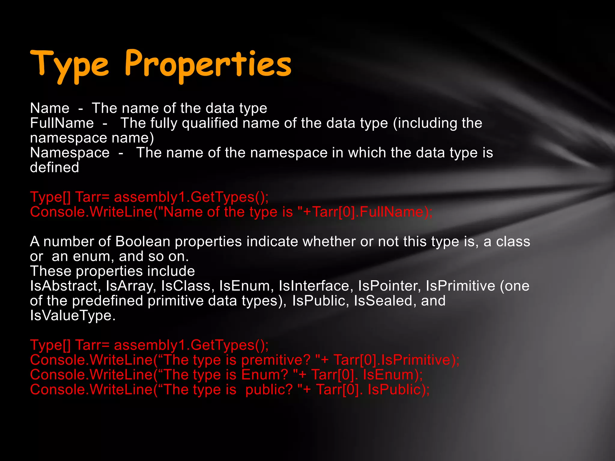 Type Properties
Name - The name of the data type
FullName - The fully qualified name of the data type (including the
namespace name)
Namespace - The name of the namespace in which the data type is
defined

Type[] Tarr= assembly1.GetTypes();
Console.WriteLine("Name of the type is "+Tarr[0].FullName);

A number of Boolean properties indicate whether or not this type is, a class
or an enum, and so on.
These properties include
IsAbstract, IsArray, IsClass, IsEnum, IsInterface, IsPointer, IsPrimitive (one
of the predefined primitive data types), IsPublic, IsSealed, and
IsValueType.

Type[] Tarr= assembly1.GetTypes();
Console.WriteLine(―The type is premitive? "+ Tarr[0].IsPrimitive);
Console.WriteLine(―The type is Enum? "+ Tarr[0]. IsEnum);
Console.WriteLine(―The type is public? "+ Tarr[0]. IsPublic);
 
