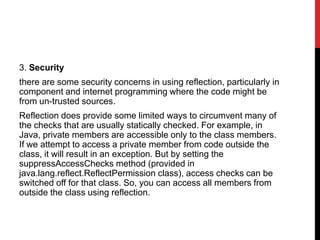 3. Security
there are some security concerns in using reflection, particularly in
component and internet programming where the code might be
from un-trusted sources.
Reflection does provide some limited ways to circumvent many of
the checks that are usually statically checked. For example, in
Java, private members are accessible only to the class members.
If we attempt to access a private member from code outside the
class, it will result in an exception. But by setting the
suppressAccessChecks method (provided in
java.lang.reflect.ReflectPermission class), access checks can be
switched off for that class. So, you can access all members from
outside the class using reflection.
 