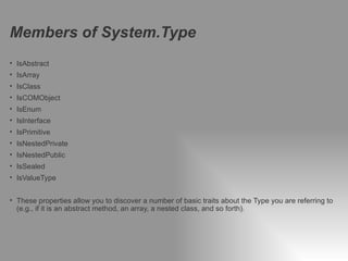 Members of System.Type
• IsAbstract
• IsArray
• IsClass
• IsCOMObject
• IsEnum
• IsInterface
• IsPrimitive
• IsNestedPrivate
• IsNestedPublic
• IsSealed
• IsValueType


• These properties allow you to discover a number of basic traits about the Type you are referring to
  (e.g., if it is an abstract method, an array, a nested class, and so forth).




10   Classification: Restricted   2012-04-19
 