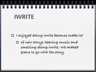 IWRITE
I enjoyed doing iwrite because make lot
of new storys hearing music and
smelling doing iwrite. We maked
plans to go with the story.