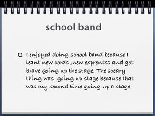 school band
I enjoyed doing school band because I
leant new cords ,new exprentss and got
brave going up the stage. The sceary
thing was going up stage because that
was my second time going up a stage