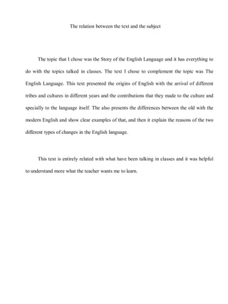 The relation between the text and the subject




      The topic that I chose was the Story of the English Language and it has everything to

do with the topics talked in classes. The text I chose to complement the topic was The

English Language. This text presented the origins of English with the arrival of different

tribes and cultures in different years and the contributions that they made to the culture and

specially to the language itself. The also presents the differences between the old with the

modern English and show clear examples of that, and then it explain the reasons of the two

different types of changes in the English language.




      This text is entirely related with what have been talking in classes and it was helpful

to understand more what the teacher wants me to learn.
 