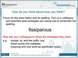 www.minedu.govt.nz
© New Zealand Ministry of Education 2009 - copying restricted to use by New Zealand education sector.
Page 11
How do you think about how you think?
Focus on the word below and its spelling. Turn to a colleague
and describe what strategies you would use to remember the
spelling.
fissiparous
Now ask your colleagues to share the strategies they used:
e.g. double ‘ss’ and the suffix ‘ous’
break words into syllables
meaning and root word as significant hooks
 