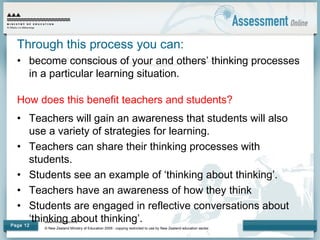 www.minedu.govt.nz
© New Zealand Ministry of Education 2009 - copying restricted to use by New Zealand education sector.
Page 12
Through this process you can:
• become conscious of your and others’ thinking processes
in a particular learning situation.
How does this benefit teachers and students?
• Teachers will gain an awareness that students will also
use a variety of strategies for learning.
• Teachers can share their thinking processes with
students.
• Students see an example of ‘thinking about thinking’.
• Teachers have an awareness of how they think
• Students are engaged in reflective conversations about
‘thinking about thinking’.
 