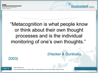 www.minedu.govt.nz
© New Zealand Ministry of Education 2009 - copying restricted to use by New Zealand education sector.
Page 13
“Metacognition is what people know
or think about their own thought
processes and is the individual
monitoring of one’s own thoughts.”
(Hacker & Dunlosky,
2003)
 