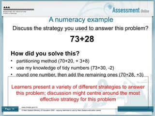 www.minedu.govt.nz
© New Zealand Ministry of Education 2009 - copying restricted to use by New Zealand education sector.
Page 14
Learners present a variety of different strategies to answer
this problem; discussion might centre around the most
effective strategy for this problem
A numeracy example
Discuss the strategy you used to answer this problem?
73+28
How did you solve this?
• partitioning method (70+20, + 3+8)
• use my knowledge of tidy numbers (73+30, -2)
• round one number, then add the remaining ones (70+28, +3)
 