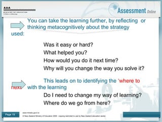 www.minedu.govt.nz
© New Zealand Ministry of Education 2009 - copying restricted to use by New Zealand education sector.
Page 15
You can take the learning further, by reflecting or
thinking metacognitively about the strategy
used:
Was it easy or hard?
What helped you?
How would you do it next time?
Why will you change the way you solve it?
This leads on to identifying the ‘where to
next’ with the learning
Do I need to change my way of learning?
Where do we go from here?
 