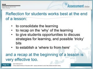 www.minedu.govt.nz
© New Zealand Ministry of Education 2009 - copying restricted to use by New Zealand education sector.
Page 16
Reflection for students works best at the end
of a lesson:
• to consolidate the learning
• to recap on the ‘why’ of the learning
• to give students opportunities to discuss
strategies for learning, and possible ‘tricky’
bits
• to establish a ‘where to from here’
and a recap at the beginning of a lesson is
very effective too.
 