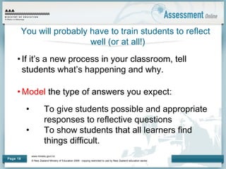www.minedu.govt.nz
© New Zealand Ministry of Education 2009 - copying restricted to use by New Zealand education sector.
Page 18
You will probably have to train students to reflect
well (or at all!)
• If it’s a new process in your classroom, tell
students what’s happening and why.
• Model the type of answers you expect:
• To give students possible and appropriate
responses to reflective questions
• To show students that all learners find
things difficult.
 