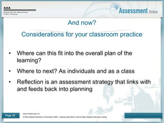 www.minedu.govt.nz
© New Zealand Ministry of Education 2009 - copying restricted to use by New Zealand education sector.
Page 20
And now?
Considerations for your classroom practice
• Where can this fit into the overall plan of the
learning?
• Where to next? As individuals and as a class
• Reflection is an assessment strategy that links with
and feeds back into planning
 