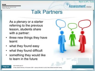 www.minedu.govt.nz
© New Zealand Ministry of Education 2009 - copying restricted to use by New Zealand education sector.
Page 26
Talk Partners
As a plenary or a starter
referring to the previous
lesson, students share
with a partner:
• three new things they have
learnt
• what they found easy
• what they found difficult
• something they would like
to learn in the future
Back to AFL Tools
 