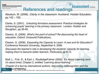 www.minedu.govt.nz
© New Zealand Ministry of Education 2009 - copying restricted to use by New Zealand education sector.
Page 27
References and readings
Absolum, M. (2006). Clarity in the classroom. Auckland: Hodder Education.
pp.142 – 163.
Clarke, S. (2001). Unlocking formative assessment: Practical strategies for
enhancing pupils’ learning in the primary classroom. London: Hodder and
Stoughton. pp.39-49.
Claxton, G. (2008). What’s the point of school? Re-discovering the heart of
education. Oxford: Oneworld Publications.
Claxton, G. (2006). Expanding the Capacity to Learn: A new end for Education?
Conference Warwick University, September 6, 2006.
Discusses the teacher’s role in developing the students’ capacity for learning,
helping them to become better learners. Particularly pp.9-13.
Stoll, L., Fink, D., & Earl, L. RoutledgeFalmer (2002). It’s About Learning (and
it’s about time), Chapter 2, entitled ‘Learning about learning’.
Chapter of a text by international authors, discussing metacognition and the
science of learning.
 
 