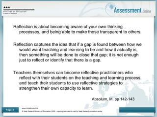 www.minedu.govt.nz
© New Zealand Ministry of Education 2009 - copying restricted to use by New Zealand education sector.
Page 3
Reflection is about becoming aware of your own thinking
processes, and being able to make those transparent to others.
Reflection captures the idea that if a gap is found between how we
would want teaching and learning to be and how it actually is,
then something will be done to close that gap; it is not enough
just to reflect or identify that there is a gap.
Teachers themselves can become reflective practitioners who
reflect with their students on the teaching and learning process,
and teach their students to use reflective strategies to
strengthen their own capacity to learn.
Absolum, M. pp 142-143
 