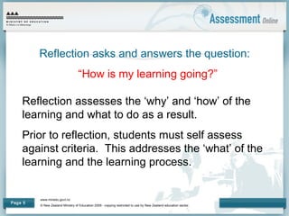 www.minedu.govt.nz
© New Zealand Ministry of Education 2009 - copying restricted to use by New Zealand education sector.
Page 5
Reflection asks and answers the question:
“How is my learning going?”
Reflection assesses the ‘why’ and ‘how’ of the
learning and what to do as a result.
Prior to reflection, students must self assess
against criteria. This addresses the ‘what’ of the
learning and the learning process.
 