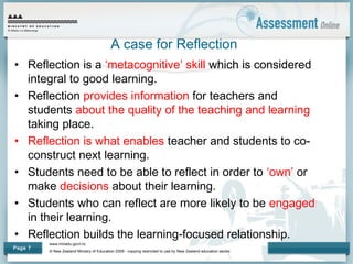 www.minedu.govt.nz
© New Zealand Ministry of Education 2009 - copying restricted to use by New Zealand education sector.
Page 7
A case for Reflection
• Reflection is a ‘metacognitive’ skill which is considered
integral to good learning.
• Reflection provides information for teachers and
students about the quality of the teaching and learning
taking place.
• Reflection is what enables teacher and students to co-
construct next learning.
• Students need to be able to reflect in order to ‘own’ or
make decisions about their learning.
• Students who can reflect are more likely to be engaged
in their learning.
• Reflection builds the learning-focused relationship.
 