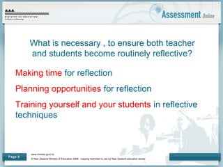 www.minedu.govt.nz
© New Zealand Ministry of Education 2009 - copying restricted to use by New Zealand education sector.
Page 8
What is necessary , to ensure both teacher
and students become routinely reflective?
Making time for reflection
Planning opportunities for reflection
Training yourself and your students in reflective
techniques
 