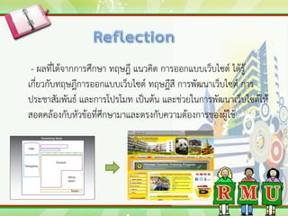 - ผลที่ได้จากการศึกษา ทฤษฎี แนวคิด การออกแบบเว็บไซต์ ได้รู้
เกี่ยวกับทฤษฎีการออกแบบเว็บไซต์ ทฤษฎีสี การพัฒนาเว็บไซต์ การ
ประชาสัมพันธ์ และการโปรโมท เป็นต้น และช่วยในการพัฒนาเว็บไซต์ให้
สอดคล้องกับหัวข้อที่ศึกษามาและตรงกับความต้องการของผู้ใช้
 