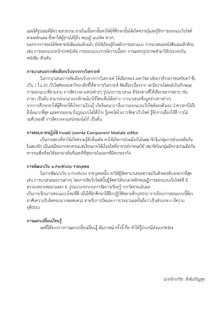 และได้รูปเล่มที่มีความสวยงาม ภายในเนื้อหานั้นทาให้ผุ้ที่ศึกษานั้นได้เกิดความรู้และรู้จักการออกแบเว็บไซต์
ตามหลักและ ซึ่งทาให้ผู้อ่านได้รู้ถึง ทฤษฎี แนวคิด ต่างๆ
นอกจากการจะได้จัดทาหนังสือเล่มเล็กแล้ว ยังได้เรียนรู้ถึงหลักการออกแบบ การนาเสนอหนังสือเล่มเล็กด้วย
เช่น การออกแบบหน้าปกหนังสือ การออกแบบการจัดวางเนื้อหา การแทรกรูปภาพเข้ามาใช้ประกอบใน
หนังสือ เป็นต้น
การนาเสนอการคัดเลือกเว็บจากการวิเคราะห์
ในการนาเสนอการคัดเลือกเว็บจากการวิเคราะห์ ได้เลือกของ มหาวิทยาลัยนราธิวาสราชนครินทร์ ซึ่ง
เป็น 1 ใน 20 เว็บไซต์ของมหาวิทยาลัยที่ได้ทาการวิเคราะห์ คัดเลือกเนื่องจาก จะมีความโดดเด่นในลักษณะ
การออกแบบที่สวยงาม การจัดวางตาแหน่งต่างๆ รูปแบการนาเสนอ มีช่องทางที่ให้เลือกหลากหลาย เช่น
ภาษา เป็นต้น สามารถนาเอาเอกลักษณ์มาใช้โดยเห็นได้อย่าง การนาเสนอข้อมูลข่าวสารต่างๆ
จากการศึกษาทาให้ผู้ศึกษาได้เกิดการเรียนรู้ เกิดจินตนาการในการออกแบบเว็บไซต์ของตัวเอง ว่าควรคานึงถึง
สิ่งใดมากที่สุด และควรออกมาในรูปแบบใดได้บ้าง รู้เทคนิคในการจัดทาเว็บไซต์ รู้จักการเลือกใช้สี การไล่
ระดับของสี การจัดวางตาแหน่งของโลโก้ เป็นต้น
การสอบภาคปฏิบัติ Install joomla Component Module editor
เป็นการสอบที่ทาให้เกิดความรู้สึกตื่นเต้น ทาให้เกิดการร่วมมือกันในสมาชิกในกลุ่มการช่วยเหลือกัน
ในสมาชิก เป็นเหมือนการทบทวนบทเรียนภายใต้เงื่อนไขที่อาจารย์กาหนดให้ สมาชิคในกลุ่มมีความร่วมมือกัน
ทางานเพื่อที่จะให้ออกมาเต็มที่และดีที่สุดภายในเวลาที่มีความจากัด
การพัฒนาเว็บ e-Portfolio รายบุคคล
ในการพัฒนาเว็บ e-Portfolio รายบุคคลนั้น ทาให้ผู้จัดทานาเสนอความเป็นตัวของตัวเองมากที่สุด
เช่น การนาเสนอผลงานต่างๆ โดยการจัดเว็บไซต์นั้นผู้จัดทาได้นาเอาหลักทฤษฏีการออกแบบเว็บไซต์ที่ มี
ความเหมาะสมมาแสดง 8. รูปแบบกระบวนการจัดการเรียนรู้ การวัดประเมินผล
เป็นการเรียนการสอนแบบใหม่ที่ดี เน้นให้นักศึกษาได้ฝึกปฏิบัติหลายด้าน(KPA) การเรียนการสอนแบบนี้ต้อง
อาศัยความรับผิดชอบมากพอสมควร สาหรับการวัดและการประมวนผลนั้นถือว่าเป็นส่วนกลาง มีความ
ยุติธรรม
การแลกเปลี่ยนเรียนรู้
ผลที่ได้จากการการแลกเปลี่ยนเรียนรู้ สัมภาษณ์ ครั้งนี้ คือ ทาให้รู้ว่าเรามีส่วนบกพร่อง
นายจักรกริช สังข์เจริญสุข
 