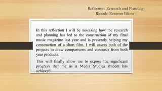 Reflection: Research and Planning
Ricardo Reveron Blanco

In this reflection I will be assessing how the research
and planning has led to the construction of my final
music magazine last year and is presently helping my
construction of a short film. I will assess both of the
projects to draw comparisons and contrasts from both
year products.
This will finally allow me to expose the significant
progress that me as a Media Studies student has
achieved.

 