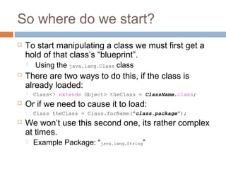 So where do we start?


To start manipulating a class we must first get a
hold of that class’s “blueprint”.




There are two ways to do this, if the class is
already loaded:




Class<? extends Object> theClass = ClassName.class;

Or if we need to cause it to load:




Using the java.lang.Class class

Class theClass = Class.forName(“class.package”);

We won’t use this second one, its rather complex
at times.


Example Package: “java.lang.String”

 