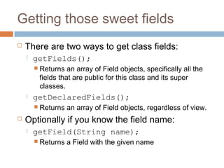 Getting those sweet fields


There are two ways to get class fields:


getFields();
 Returns

an array of Field objects, specifically all the
fields that are public for this class and its super
classes.



getDeclaredFields();
 Returns



an array of Field objects, regardless of view.

Optionally if you know the field name:


getField(String name);
 Returns

a Field with the given name

 