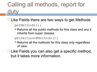 Calling all methods, report for
duty


Like Fields there are two ways to get Methods


getMethods();
 Returns

all the public methods for this class and any it
inherits from super classes.



getDeclaredMethods();
 Returns

of view.



all the methods for this class only regardless

Like Fields you can also get a specific method,
but it takes more information.

 