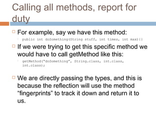 Calling all methods, report for
duty


For example, say we have this method:




If we were trying to get this specific method we
would have to call getMethod like this:




public int doSomething(String stuff, int times, int max){}

getMethod(“doSomething”, String.class, int.class,
int.class);

We are directly passing the types, and this is
because the reflection will use the method
“fingerprints” to track it down and return it to
us.

 