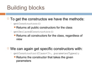 Building blocks


To get the constructos we have the methods:


getConstructors()
 Returns



getDeclaredConstructors()
 Returns

view



all public constructors for the class
all constructors for the class, regardless of

We can again get specific constructors with:


getConstructor(Class<?>… parameterTypes);
 Returns

the constructor that takes the given
parameters

 
