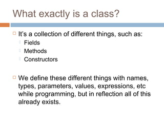 What exactly is a class?


It’s a collection of different things, such as:






Fields
Methods
Constructors

We define these different things with names,
types, parameters, values, expressions, etc
while programming, but in reflection all of this
already exists.

 
