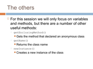 The others


For this session we will only focus on variables
and methods, but there are a number of other
useful methods:


getEnclosingMethod()
 Gets



the method that declared an anonymous class

getName()
 Returns



the class name

newInstance()
 Creates

a new instance of the class

 