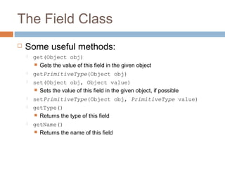 The Field Class


Some useful methods:


get(Object obj)
 Gets the value of this field in the given object



getPrimitiveType(Object obj)



set(Object obj, Object value)
 Sets the value of this field in the given object, if possible



setPrimitiveType(Object obj, PrimitiveType value)



getType()
 Returns the type of this field



getName()
 Returns the name of this field

 
