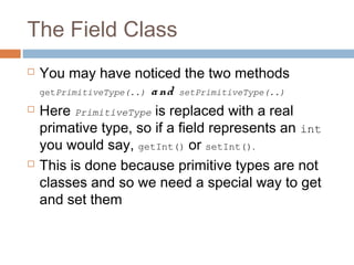 The Field Class






You may have noticed the two methods
getPrimitiveType(..) a nd setPrimitiveType(..)
Here PrimitiveType is replaced with a real
primative type, so if a field represents an int
you would say, getInt() or setInt().
This is done because primitive types are not
classes and so we need a special way to get
and set them

 