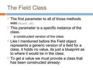 The Field Class




The first parameter to all of those methods
was Object obj
This parameter is a specific instance of the
class.






a constructed version of the class

Like I mentioned before the Field object
represents a generic version of a field for a
class, it holds no value, its just a blueprint as
to where it would be in the class.
To get a value we must provide a class that
has been constructed already.

 