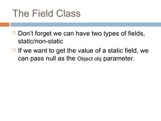 The Field Class




Don’t forget we can have two types of fields,
static/non-static
If we want to get the value of a static field, we
can pass null as the Object obj parameter.

 