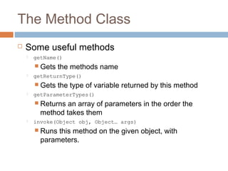 The Method Class


Some useful methods


getName()

 Gets


getReturnType()

 Gets


the methods name
the type of variable returned by this method

getParameterTypes()

 Returns

an array of parameters in the order the
method takes them



invoke(Object obj, Object… args)

 Runs

this method on the given object, with
parameters.

 