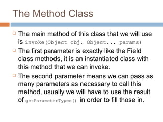 The Method Class






The main method of this class that we will use
is invoke(Object obj, Object... params)
The first parameter is exactly like the Field
class methods, it is an instantiated class with
this method that we can invoke.
The second parameter means we can pass as
many parameters as necessary to call this
method, usually we will have to use the result
of getParameterTypes() in order to fill those in.

 