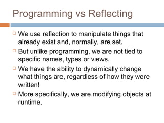 Programming vs Reflecting








We use reflection to manipulate things that
already exist and, normally, are set.
But unlike programming, we are not tied to
specific names, types or views.
We have the ability to dynamically change
what things are, regardless of how they were
written!
More specifically, we are modifying objects at
runtime.

 