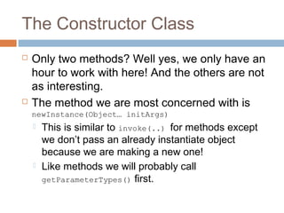 The Constructor Class




Only two methods? Well yes, we only have an
hour to work with here! And the others are not
as interesting.
The method we are most concerned with is
newInstance(Object… initArgs)




This is similar to invoke(..) for methods except
we don’t pass an already instantiate object
because we are making a new one!
Like methods we will probably call
getParameterTypes() first.

 