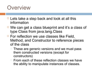 Overview






Lets take a step back and look at all this
information
We can get a class blueprint and it’s a class of
type Class from java.lang.Class
For reflection we use classes like Field,
Method, and Constructor to reference pieces
of the class




These are generic versions and we must pass
them constructed versions (except for
constructors)
From each of these reflection classes we have
the ability to manipulate instances of classes.

 