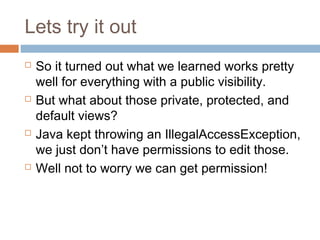 Lets try it out








So it turned out what we learned works pretty
well for everything with a public visibility.
But what about those private, protected, and
default views?
Java kept throwing an IllegalAccessException,
we just don’t have permissions to edit those.
Well not to worry we can get permission!

 