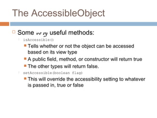 The AccessibleObject


Some ve ry useful methods:


isAccessible()

 Tells

whether or not the object can be accessed
based on its view type
 A public field, method, or constructor will return true
 The other types will return false.


setAccessible(boolean flag)

 This

will override the accessibility setting to whatever
is passed in, true or false

 