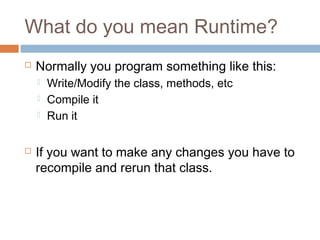 What do you mean Runtime?


Normally you program something like this:






Write/Modify the class, methods, etc
Compile it
Run it

If you want to make any changes you have to
recompile and rerun that class.

 