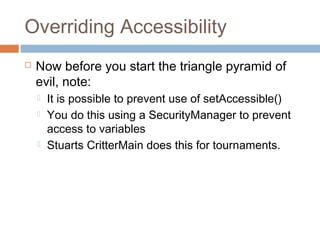 Overriding Accessibility


Now before you start the triangle pyramid of
evil, note:





It is possible to prevent use of setAccessible()
You do this using a SecurityManager to prevent
access to variables
Stuarts CritterMain does this for tournaments.

 