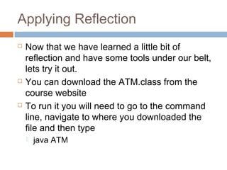 Applying Reflection






Now that we have learned a little bit of
reflection and have some tools under our belt,
lets try it out.
You can download the ATM.class from the
course website
To run it you will need to go to the command
line, navigate to where you downloaded the
file and then type


java ATM

 