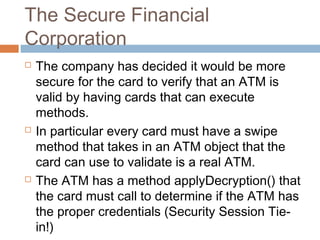 The Secure Financial
Corporation






The company has decided it would be more
secure for the card to verify that an ATM is
valid by having cards that can execute
methods.
In particular every card must have a swipe
method that takes in an ATM object that the
card can use to validate is a real ATM.
The ATM has a method applyDecryption() that
the card must call to determine if the ATM has
the proper credentials (Security Session Tiein!)

 