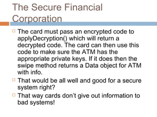 The Secure Financial
Corporation






The card must pass an encrypted code to
applyDecryption() which will return a
decrypted code. The card can then use this
code to make sure the ATM has the
appropriate private keys. If it does then the
swipe method returns a Data object for ATM
with info.
That would be all well and good for a secure
system right?
That way cards don’t give out information to
bad systems!

 