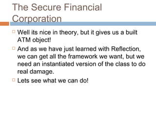 The Secure Financial
Corporation






Well its nice in theory, but it gives us a built
ATM object!
And as we have just learned with Reflection,
we can get all the framework we want, but we
need an instantiated version of the class to do
real damage.
Lets see what we can do!

 