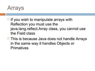 Arrays




If you wish to manipulate arrays with
Reflection you must use the
java.lang.reflect.Array class, you cannot use
the Field class
This is because Java does not handle Arrays
in the same way it handles Objects or
Primatives

 