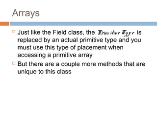 Arrays




Just like the Field class, the Prim itive Ty p e is
replaced by an actual primitive type and you
must use this type of placement when
accessing a primitive array
But there are a couple more methods that are
unique to this class

 